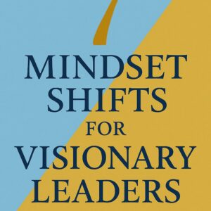 7 Mindset Shifts for Visionary Leaders